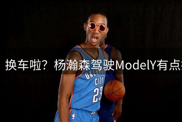 换车啦？杨瀚森驾驶ModelY有点拥挤 此前是二手宝马X5